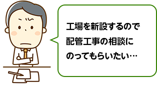 工場を新設するので配管工事の相談にのってもらいたい…
