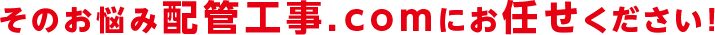 そのお悩み配管工事.comにお任せください！